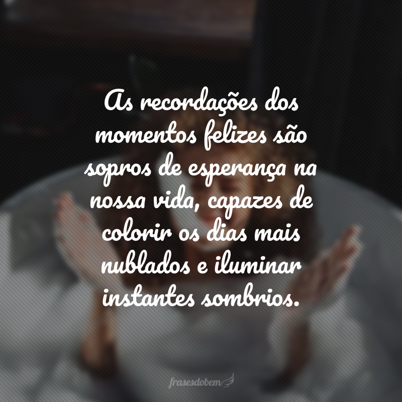 As recordações dos momentos felizes são sopros de esperança na nossa vida, capazes de colorir os dias mais nublados e iluminar instantes sombrios.