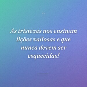 As tristezas nos ensinam lições valiosas e que nunca devem ser esquecidas!