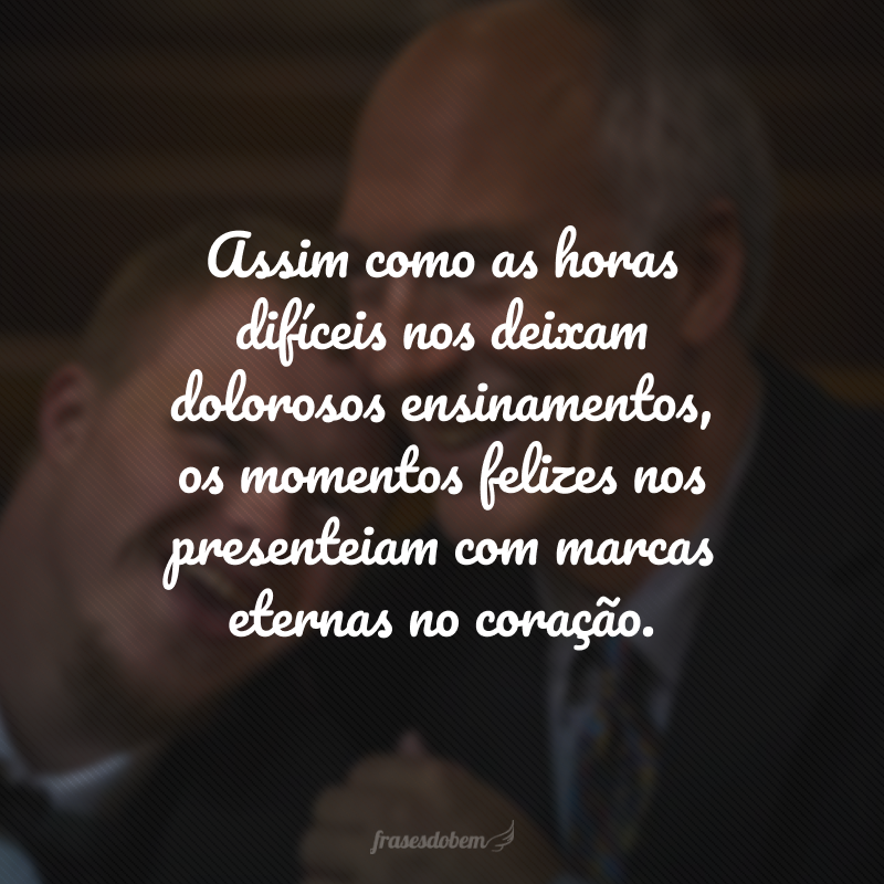 Assim como as horas difíceis nos deixam dolorosos ensinamentos, os momentos felizes nos presenteiam com marcas eternas no coração.