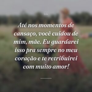 Até nos momentos de cansaço, você cuidou de mim, mãe. Eu guardarei isso pra sempre no meu coração e te retribuirei com muito amor!