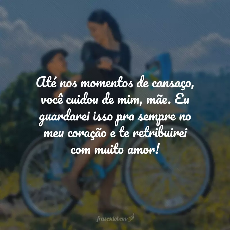 Até nos momentos de cansaço, você cuidou de mim, mãe. Eu guardarei isso pra sempre no meu coração e te retribuirei com muito amor!