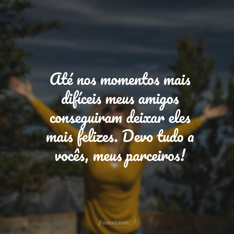 Até nos momentos mais difíceis meus amigos conseguiram deixar eles mais felizes. Devo tudo a vocês, meus parceiros!