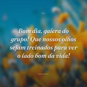 Bom dia, galera do grupo! Que nossos olhos sejam treinados para ver o lado bom da vida!