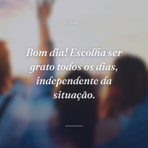 Bom dia! Escolha ser grato todos os dias, independente da situação.