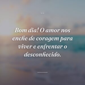 Bom dia! O amor nos enche de coragem para viver e enfrentar o desconhecido.