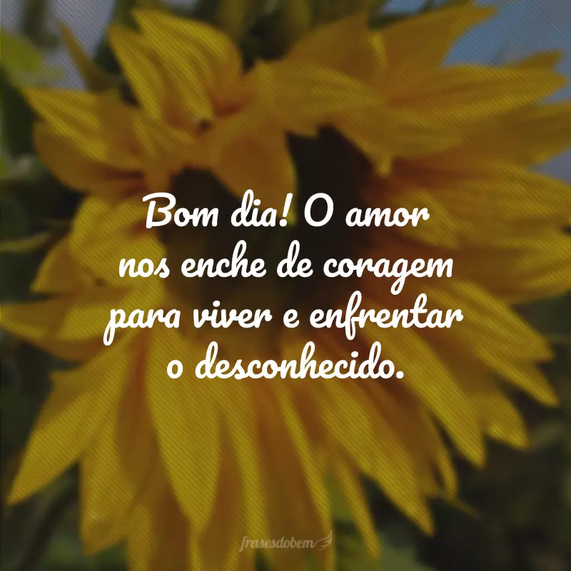 Bom dia! O amor nos enche de coragem para viver e enfrentar o desconhecido.