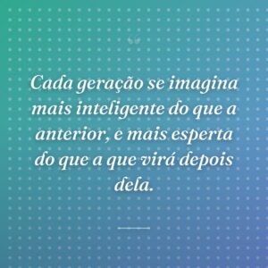 Cada geração se imagina mais inteligente do que a anterior, e mais esperta do que a que virá depois dela.