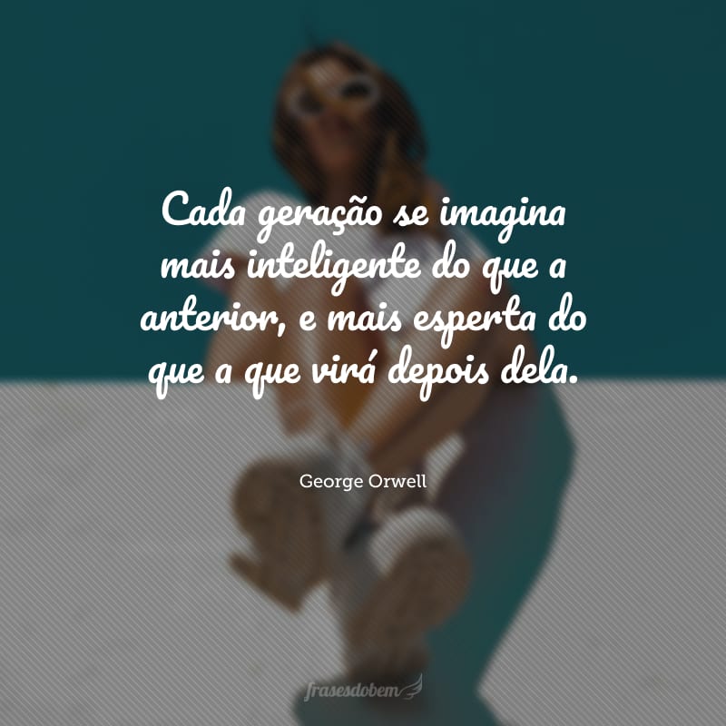 Cada geração se imagina mais inteligente do que a anterior, e mais esperta do que a que virá depois dela.