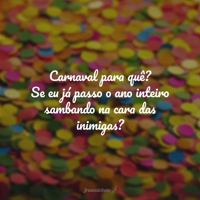 Carnaval para quê? Se eu já passo o ano inteiro sambando na cara das inimigas?