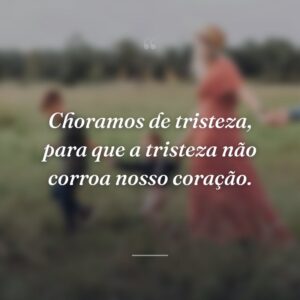 Choramos de tristeza, para que a tristeza não corroa nosso coração.
