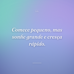 Comece pequeno, mas sonhe grande e cresça rápido.