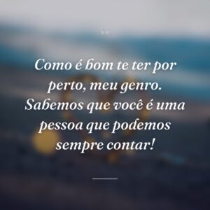 Como é bom te ter por perto, meu genro. Sabemos que você é uma pessoa que podemos sempre contar!