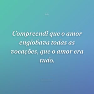 Compreendi que o amor englobava todas as vocações, que o amor era tudo.