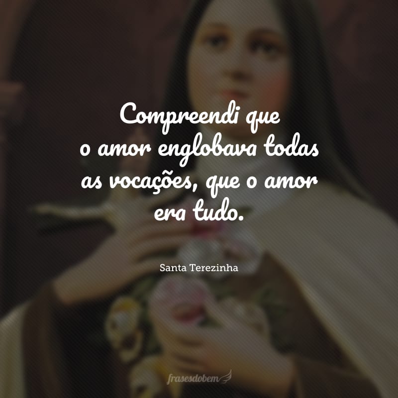 Compreendi que o amor englobava todas as vocações, que o amor era tudo.