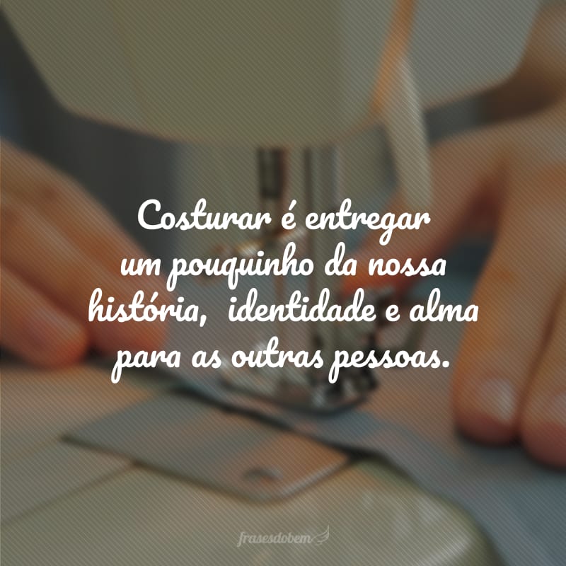 Costurar é entregar um pouquinho da nossa história,  identidade e alma para as outras pessoas.