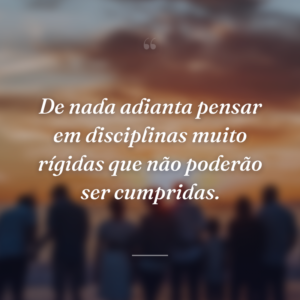 De nada adianta pensar em disciplinas muito rígidas que não poderão ser cumpridas.