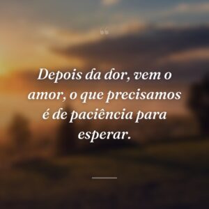 Depois da dor, vem o amor, o que precisamos é de paciência para esperar.