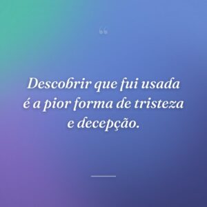 Descobrir que fui usada é a pior forma de tristeza e decepção.