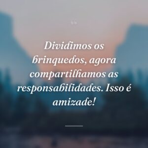 Dividimos os brinquedos, agora compartilhamos as responsabilidades. Isso é amizade!