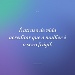 É atraso de vida acreditar que a mulher é o sexo frágil.