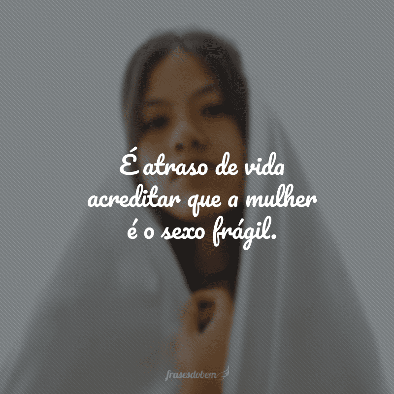 É atraso de vida acreditar que a mulher é o sexo frágil. 