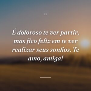 É doloroso te ver partir, mas fico feliz em te ver realizar seus sonhos. Te amo, amiga!