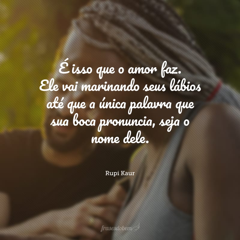 É isso que o amor faz. Ele vai marinando seus lábios até que a única palavra que sua boca pronuncia, seja o nome dele.