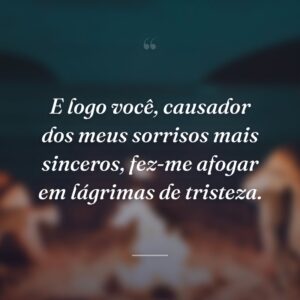 E logo você, causador dos meus sorrisos mais sinceros, fez-me afogar em lágrimas de tristeza.