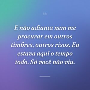 E não adianta nem me procurar em outros timbres, outros risos. Eu estava aqui o tempo todo. Só você não viu.