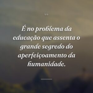 É no problema da educação que assenta o grande segredo do aperfeiçoamento da humanidade.
