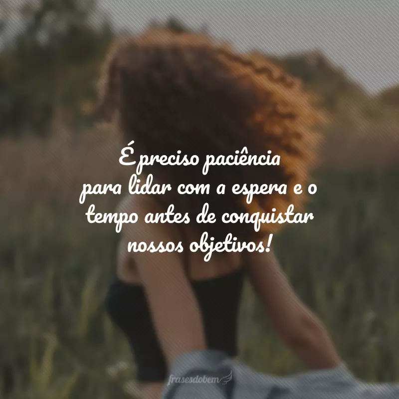 É preciso paciência para lidar com a espera e o tempo antes de conquistar nossos objetivos!