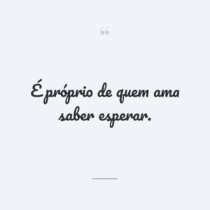 É próprio de quem ama saber esperar.