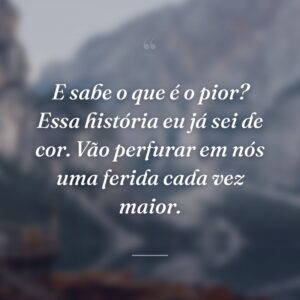 E sabe o que é o pior? Essa história eu já sei de cor. Vão perfurar em nós uma ferida cada vez maior.