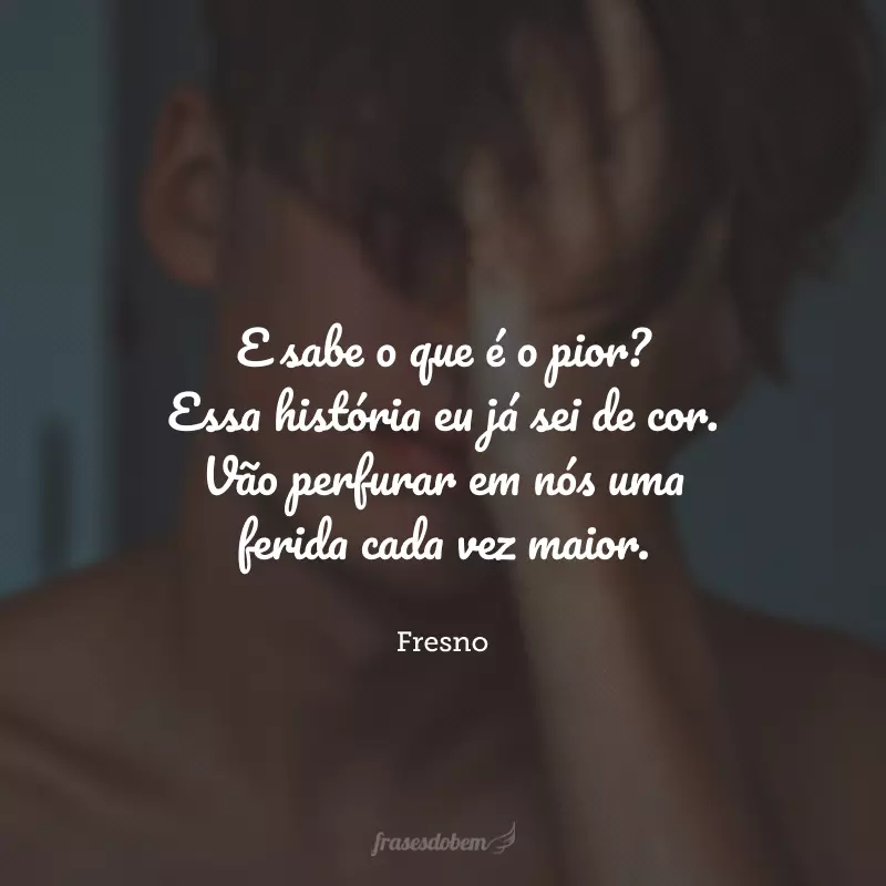 E sabe o que é o pior? Essa história eu já sei de cor. Vão perfurar em nós uma ferida cada vez maior. 