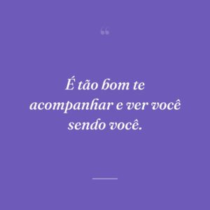 É tão bom te acompanhar e ver você sendo você.