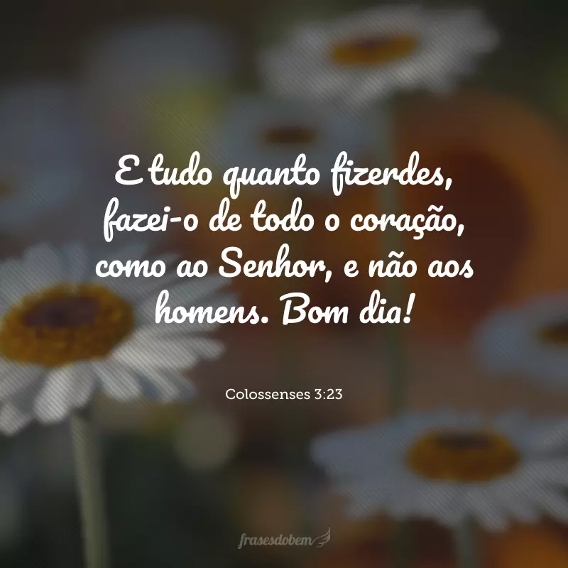 E tudo quanto fizerdes, fazei-o de todo o coração, como ao Senhor, e não aos homens. Bom dia!