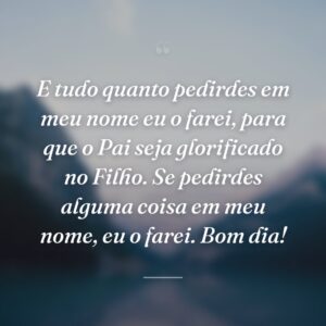 E tudo quanto pedirdes em meu nome eu o farei, para que o Pai seja glorificado no Filho. Se pedirdes alguma coisa em meu nome, eu o farei. Bom dia!