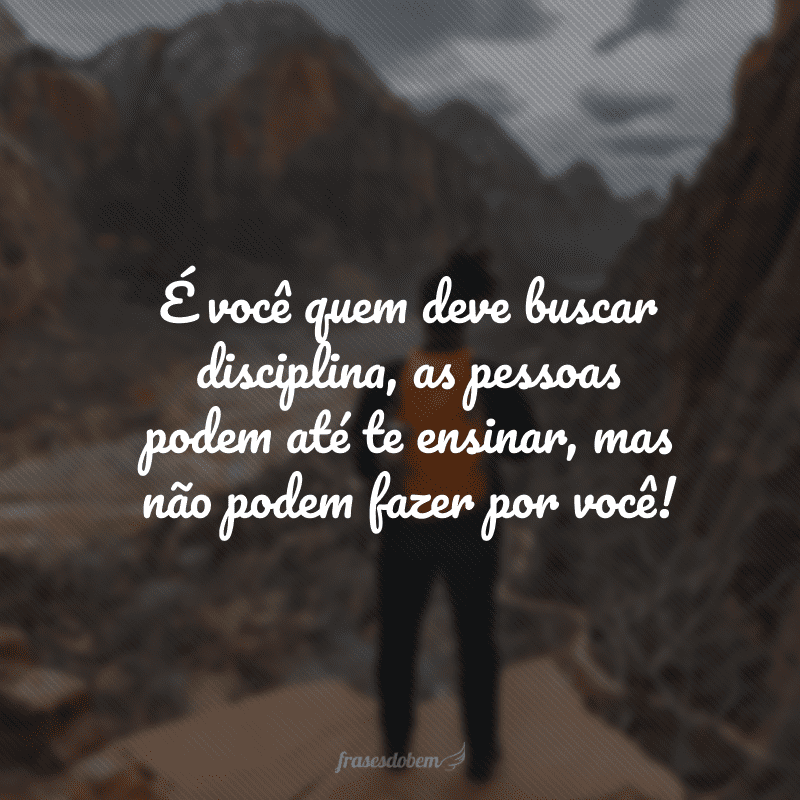 É você quem deve buscar disciplina, as pessoas podem até te ensinar, mas não podem fazer por você!