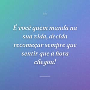 É você quem manda na sua vida, decida recomeçar sempre que sentir que a hora chegou!