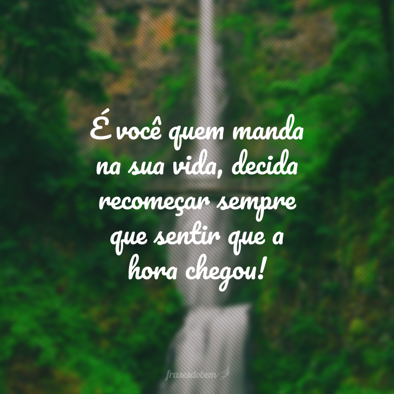 É você quem manda na sua vida, decida recomeçar sempre que sentir que a hora chegou!