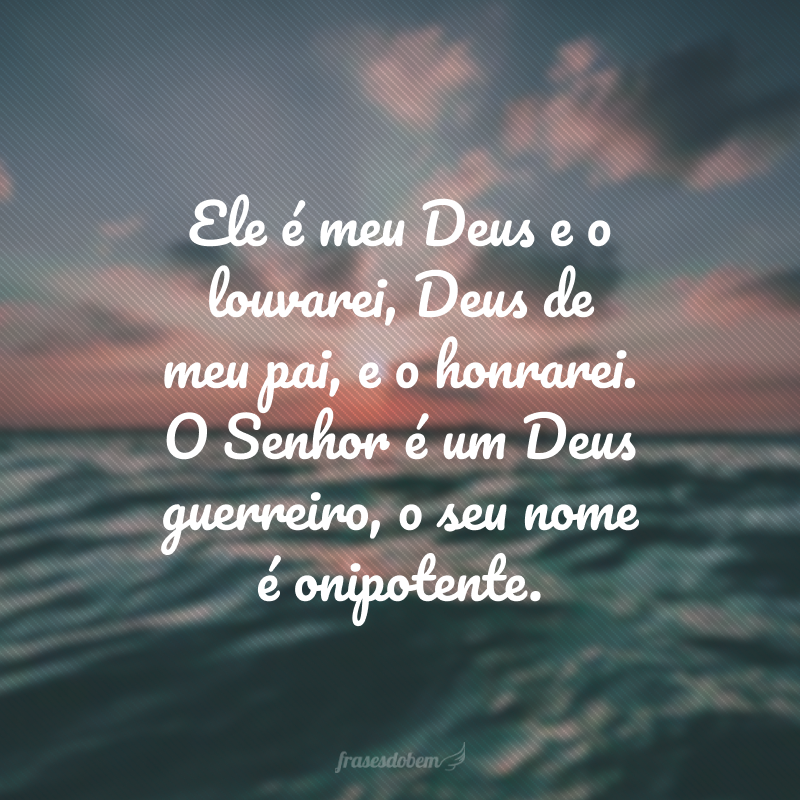 Ele é meu Deus e o louvarei, Deus de meu pai, e o honrarei. O Senhor é um Deus guerreiro, o seu nome é onipotente.