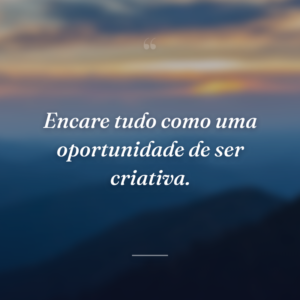 Encare tudo como uma oportunidade de ser criativa.
