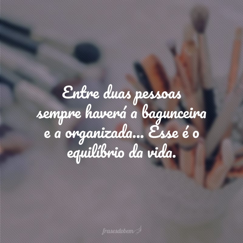 Entre duas pessoas sempre haverá a bagunceira e a organizada... Esse é o equilíbrio da vida. 