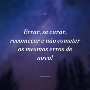 Errar, se curar, recomeçar e não cometer os mesmos erros de novo!