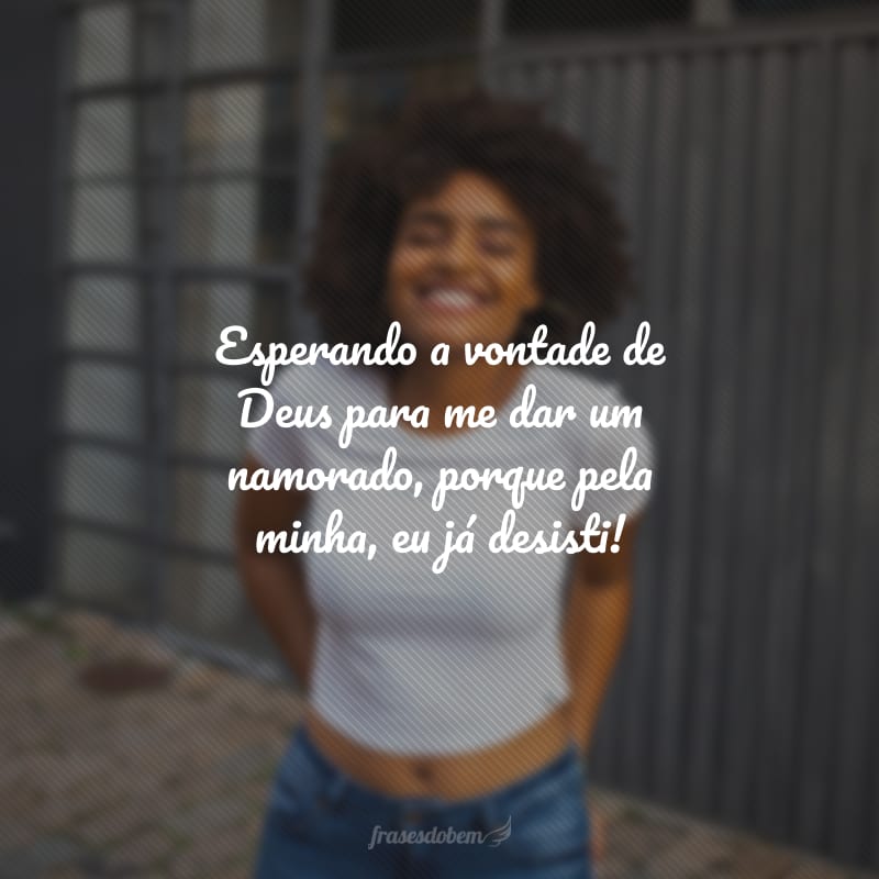 Esperando a vontade de Deus para me dar um namorado, porque pela minha, eu já desisti!