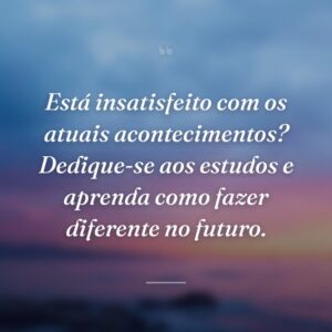Está insatisfeito com os atuais acontecimentos? Dedique-se aos estudos e aprenda como fazer diferente no futuro.