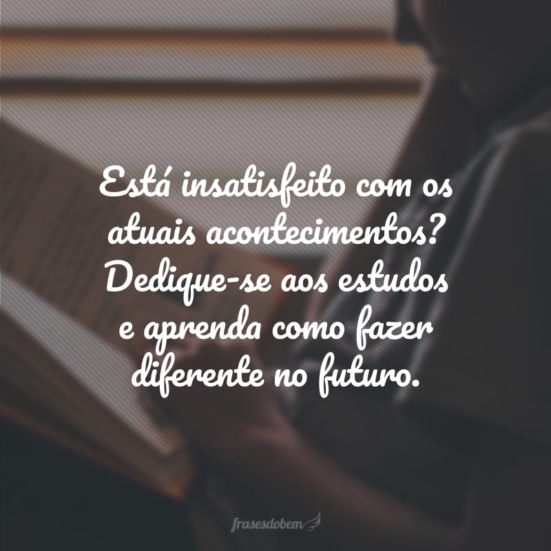 Está insatisfeito com os atuais acontecimentos? Dedique-se aos estudos e aprenda como fazer diferente no futuro.