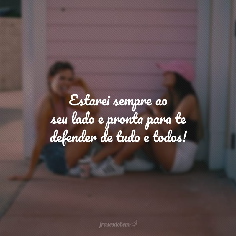 Estarei sempre ao seu lado e pronta para te defender de tudo e todos!