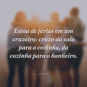 Estou de férias em um cruzeiro: cruzo da sala para a cozinha, da cozinha para o banheiro.
