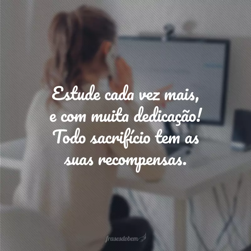 Estude cada vez mais, e com muita dedicação! Todo sacrifício tem as suas recompensas. 